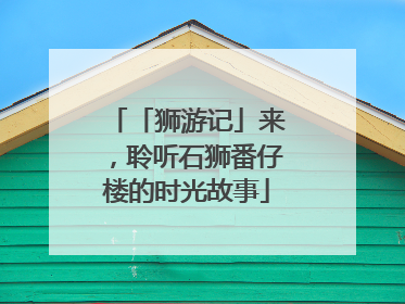「狮游记」来，聆听石狮番仔楼的时光故事