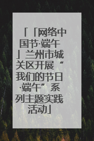 「网络中国节·端午」兰州市城关区开展“我们的节日·端午”系列主题实践活动