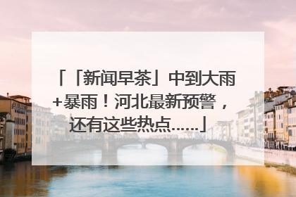 「新闻早茶」中到大雨+暴雨！河北最新预警，还有这些热点……