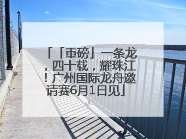「重磅」一条龙，四十载，耀珠江！广州国际龙舟邀请赛6月1日见