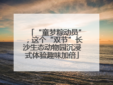 “童梦粽动员”，这个“双节”长沙生态动物园沉浸式体验趣味加倍