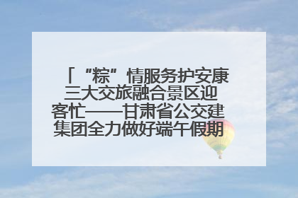 “粽”情服务护安康 三大交旅融合景区迎客忙——甘肃省公交建集团全力做好端午假期景区运营工作