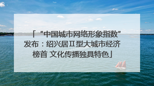 “中国城市网络形象指数”发布：绍兴居Ⅱ型大城市经济榜首 文化传播独具特色