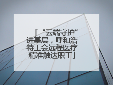 “云端守护”进基层，呼和浩特工会远程医疗精准触达职工