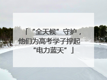 “全天候”守护，他们为高考学子撑起“电力蓝天”