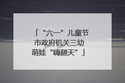 “六一”儿童节 市政府机关三幼萌娃“嗨翻天”