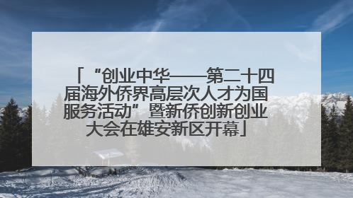 “创业中华——第二十四届海外侨界高层次人才为国服务活动”暨新侨创新创业大会在雄安新区开幕