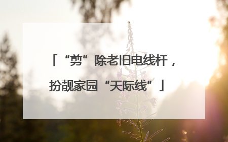 “剪”除老旧电线杆，扮靓家园“天际线”