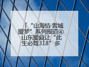 “山海情·雪域援梦”系列报道④ 山东援藏让“此生必驾318”多了N个理由