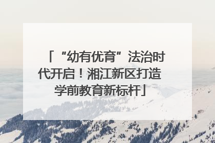 “幼有优育”法治时代开启！湘江新区打造学前教育新标杆