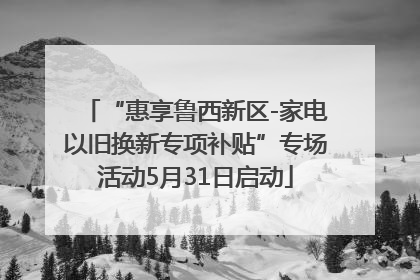 “惠享鲁西新区-家电以旧换新专项补贴”专场活动5月31日启动