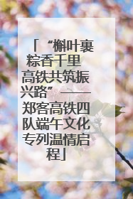 “槲叶裹粽香千里 高铁共筑振兴路”——郑客高铁四队端午文化专列温情启程