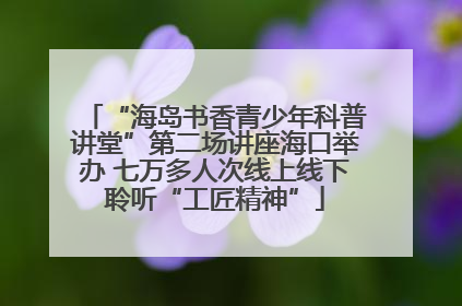“海岛书香青少年科普讲堂”第二场讲座海口举办 七万多人次线上线下聆听“工匠精神”