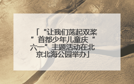 “让我们荡起双桨”首都少年儿童庆“六一”主题活动在北京北海公园举办