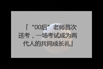 “00后”老师首次送考，一场考试成为两代人的共同成长礼