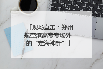 现场直击：郑州航空港高考考场外的“定海神针”