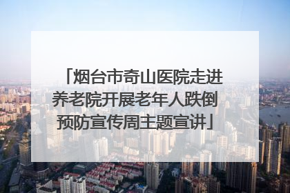 烟台市奇山医院走进养老院开展老年人跌倒预防宣传周主题宣讲