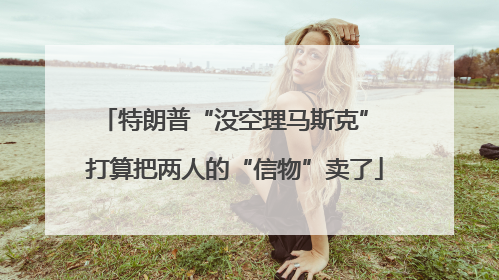 特朗普“没空理马斯克” 打算把两人的“信物”卖了