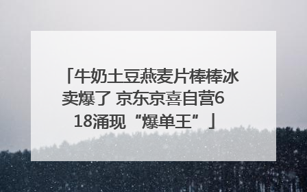 牛奶土豆燕麦片棒棒冰卖爆了 京东京喜自营618涌现“爆单王”