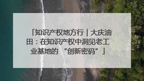 知识产权地方行｜大庆油田：在知识产权中洞见老工业基地的 “创新密码”