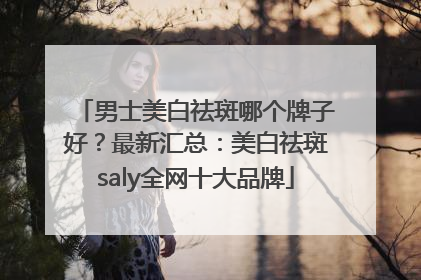 男士美白祛斑哪个牌子好？最新汇总：美白祛斑saly全网十大品牌