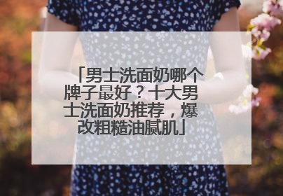 男士洗面奶哪个牌子最好？十大男士洗面奶推荐，爆改粗糙油腻肌