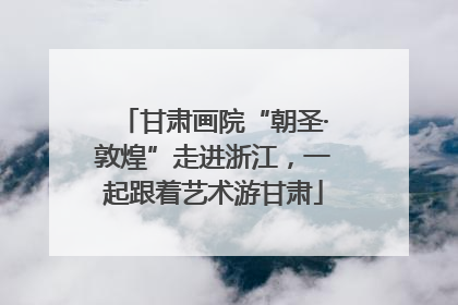 甘肃画院“朝圣·敦煌”走进浙江，一起跟着艺术游甘肃