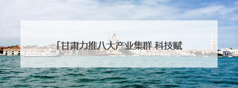 甘肃力推八大产业集群 科技赋能寒旱农业冲刺6000亿产值