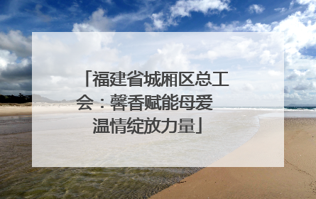 福建省城厢区总工会：馨香赋能母爱 温情绽放力量