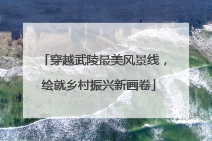 穿越武陵最美风景线，绘就乡村振兴新画卷
