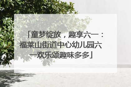 童梦绽放，趣享六一：福莱山街道中心幼儿园六一欢乐颂趣味多多