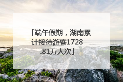 端午假期，湖南累计接待游客1728.81万人次