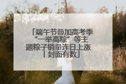 端午节叠加高考季 “一举高粽”等主题粽子销量连日上涨丨封面有数