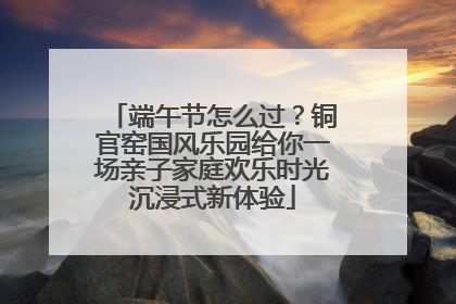 端午节怎么过？铜官窑国风乐园给你一场亲子家庭欢乐时光沉浸式新体验