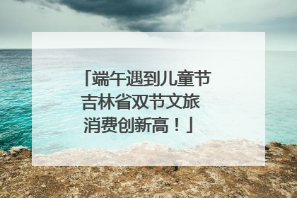 端午遇到儿童节 吉林省双节文旅消费创新高！