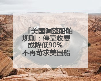 美国调整船舶规则：停靠收费或降低90% 不再苛求美国船只占比