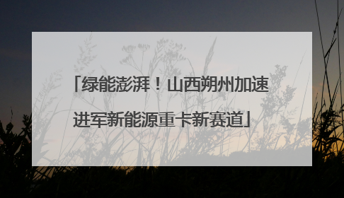 绿能澎湃！山西朔州加速进军新能源重卡新赛道