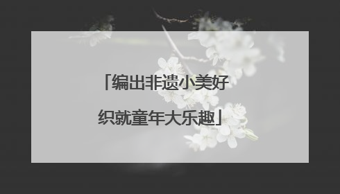 编出非遗小美好 织就童年大乐趣