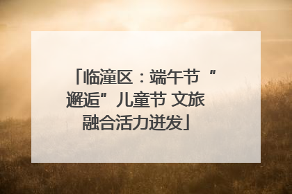 临潼区：端午节“邂逅”儿童节 文旅融合活力迸发