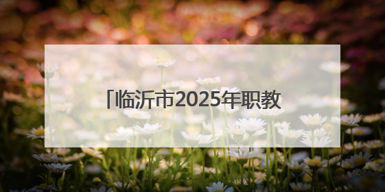 临沂市2025年职教招生新政发布，平行志愿6个，填报时间公布