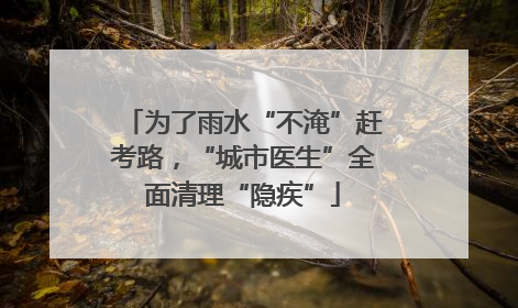 为了雨水“不淹”赶考路，“城市医生”全面清理“隐疾”