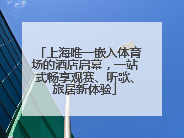 上海唯一嵌入体育场的酒店启幕，一站式畅享观赛、听歌、旅居新体验