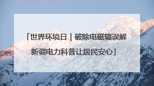 世界环境日｜破除电磁辐误解 新疆电力科普让居民安心