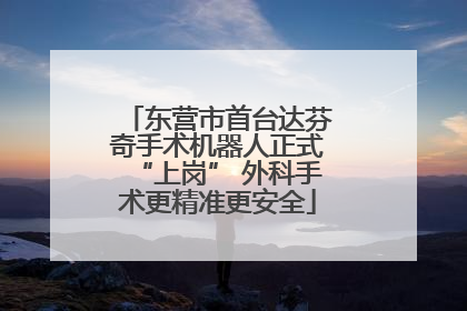 东营市首台达芬奇手术机器人正式“上岗” 外科手术更精准更安全