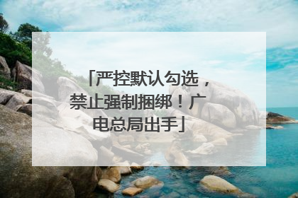 严控默认勾选，禁止强制捆绑！广电总局出手