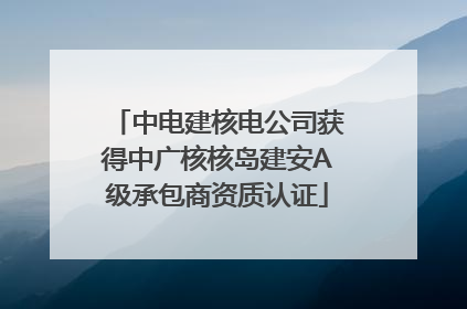 中电建核电公司获得中广核核岛建安A级承包商资质认证