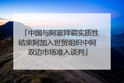 中国与阿塞拜疆实质性结束阿加入世贸组织中阿双边市场准入谈判