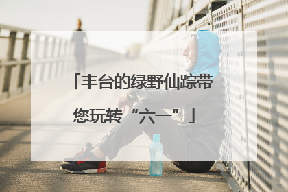 丰台的绿野仙踪带您玩转“六一”