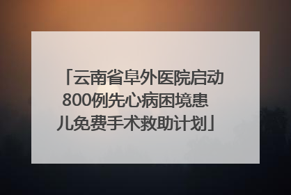 云南省阜外医院启动800例先心病困境患儿免费手术救助计划