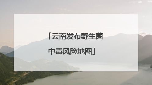 云南发布野生菌中毒风险地图